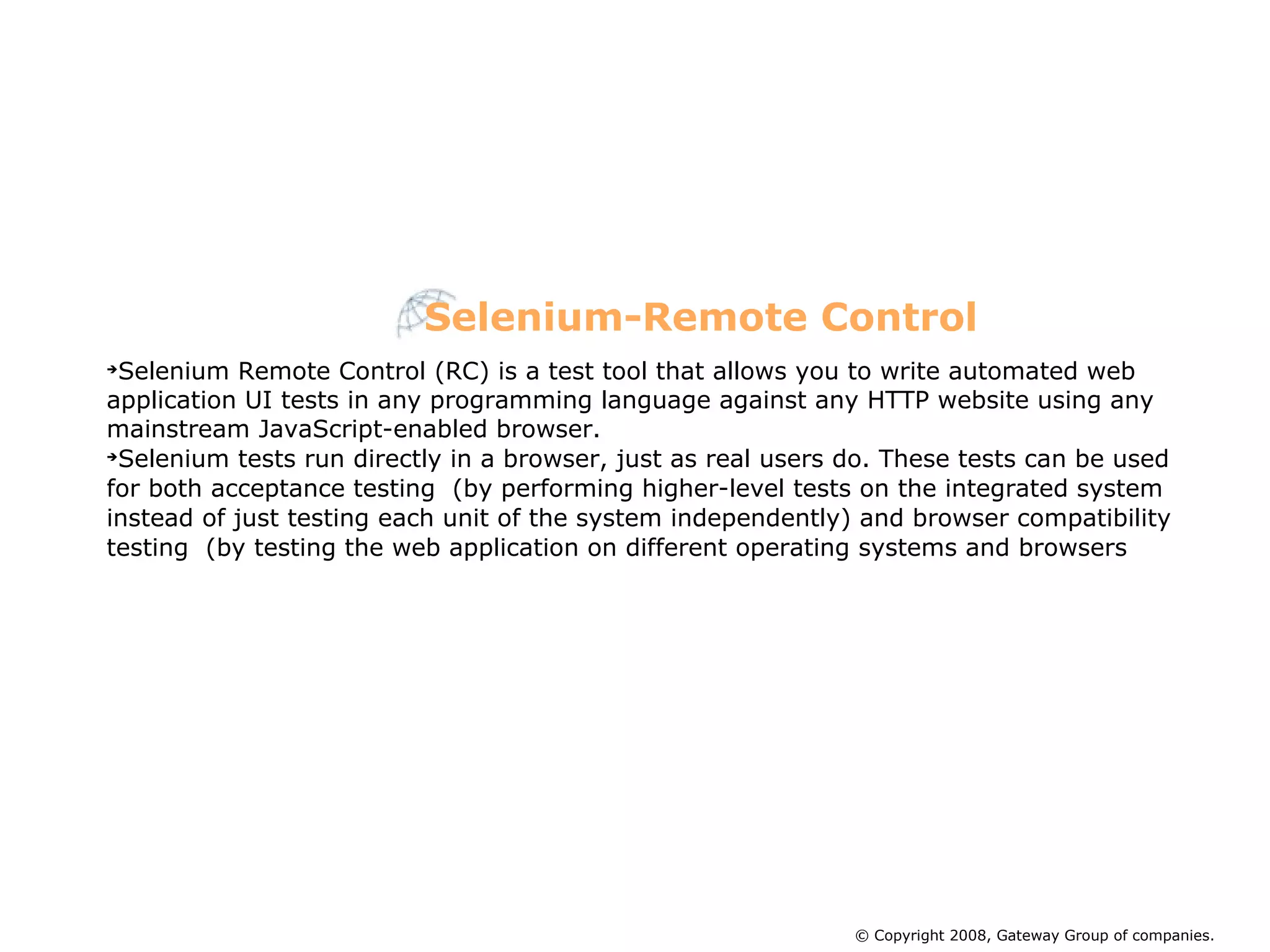 Selenium Remote Control (RC) is a test tool that allows you to write automated web application UI tests in any programming language against any HTTP website using any mainstream JavaScript-enabled browser. Selenium tests run directly in a browser, just as real users do. These tests can be used for both acceptance testing  (by performing higher-level tests on the integrated system instead of just testing each unit of the system independently) and browser compatibility testing  (by testing the web application on different operating systems and browsers Selenium-Remote Control © Copyright 2008, Gateway Group of companies. 