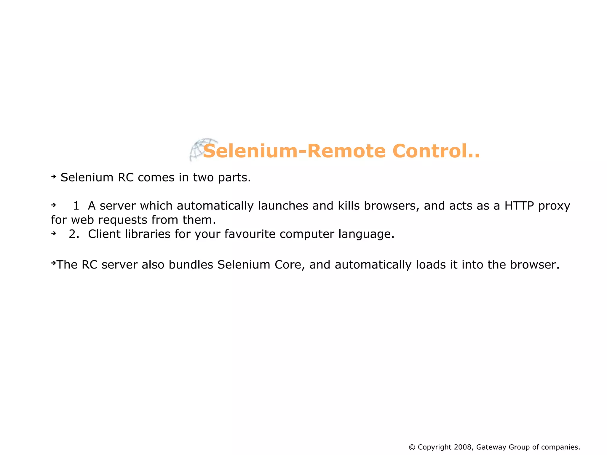 Selenium RC comes in two parts.  1  A server which automatically launches and kills browsers, and acts as a HTTP proxy for web requests from them. 2.  Client libraries for your favourite computer language. The RC server also bundles Selenium Core, and automatically loads it into the browser.   Selenium-Remote Control.. © Copyright 2008, Gateway Group of companies. 