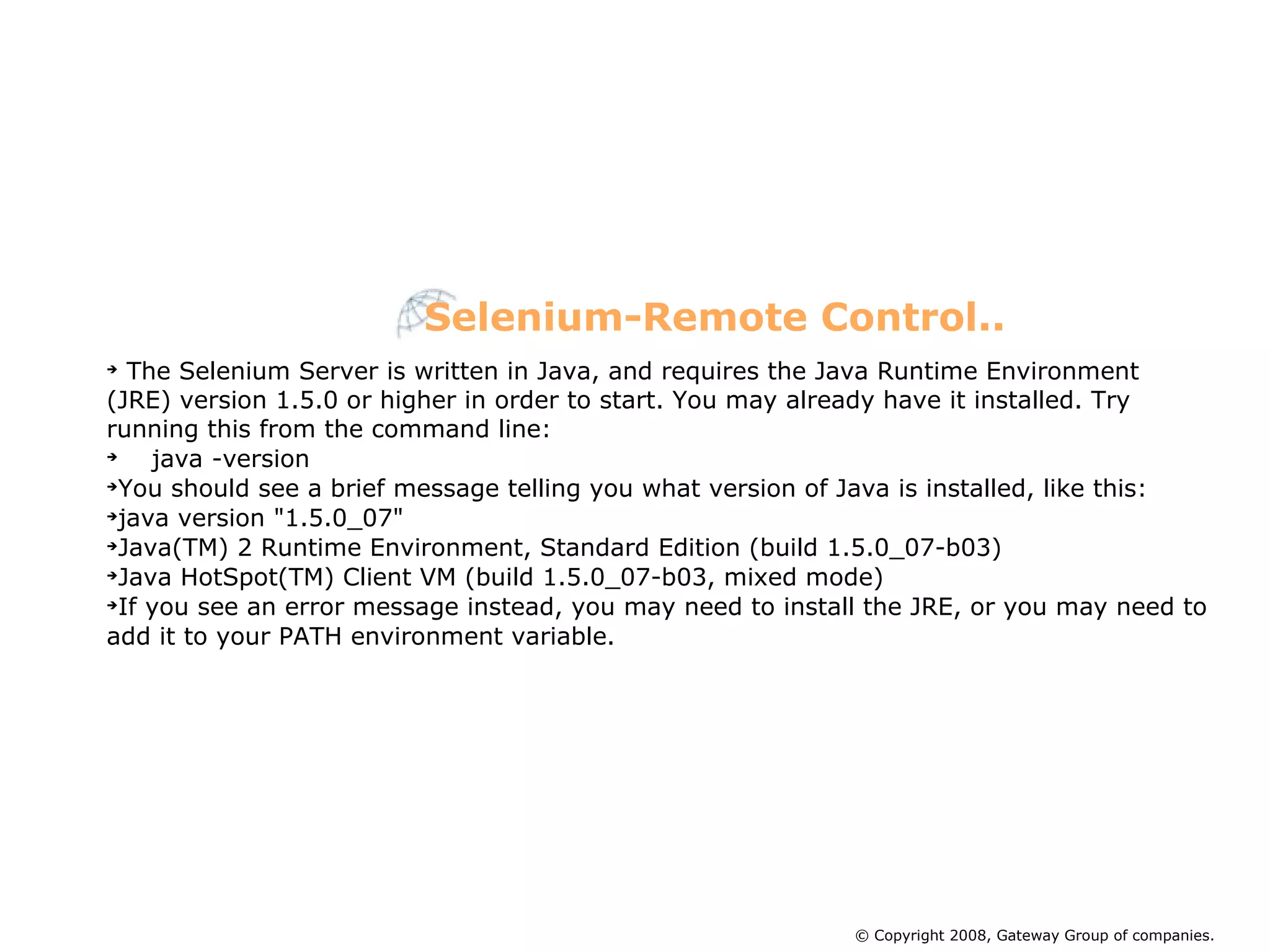 The Selenium Server is written in Java, and requires the Java Runtime Environment (JRE) version 1.5.0 or higher in order to start. You may already have it installed. Try running this from the command line: java -version You should see a brief message telling you what version of Java is installed, like this: java version &quot;1.5.0_07&quot; Java(TM) 2 Runtime Environment, Standard Edition (build 1.5.0_07-b03)‏ Java HotSpot(TM) Client VM (build 1.5.0_07-b03, mixed mode)‏ If you see an error message instead, you may need to install the JRE, or you may need to add it to your PATH environment variable.  Selenium-Remote Control.. © Copyright 2008, Gateway Group of companies. 