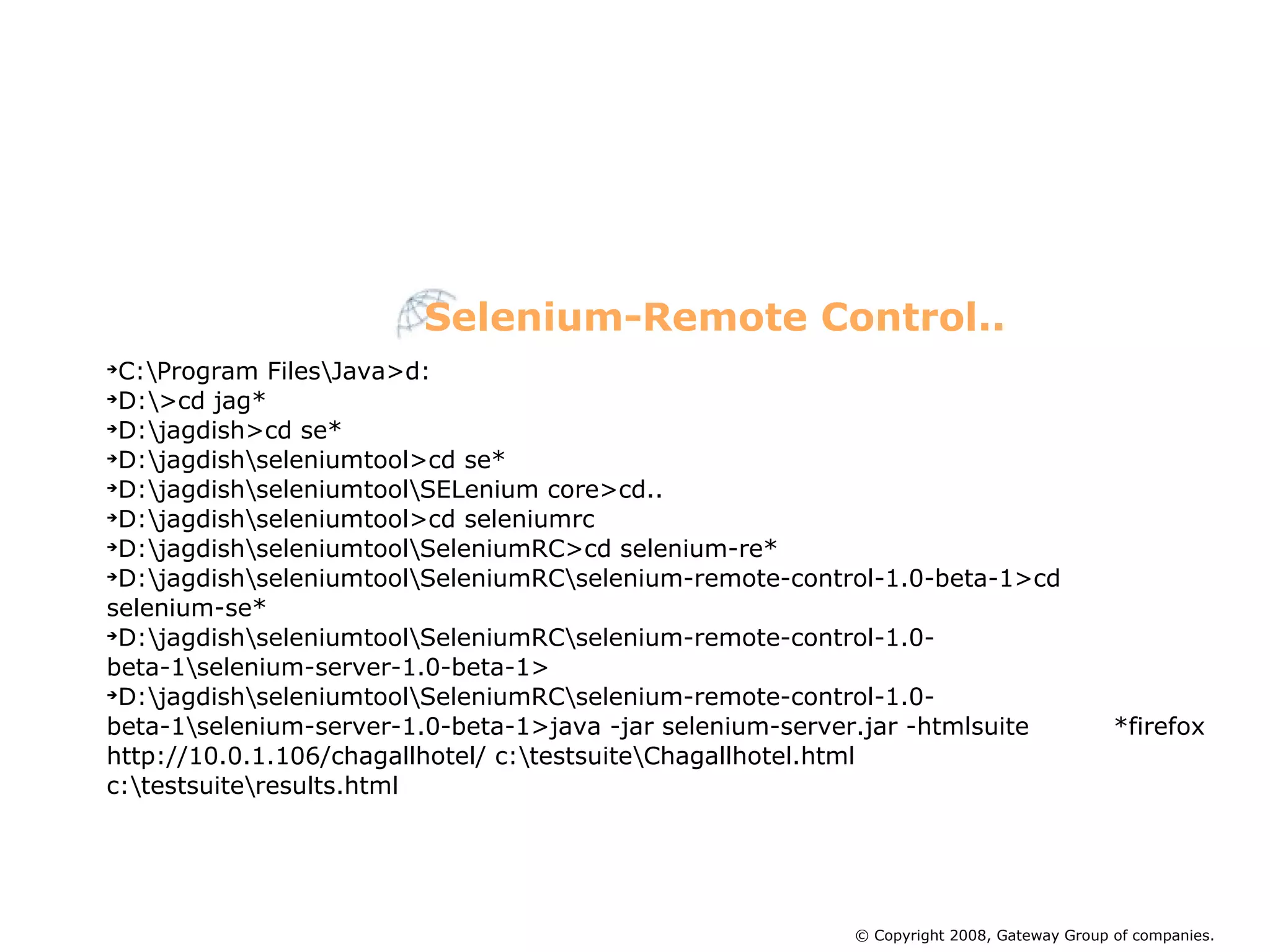 C:\Program Files\Java>d: D:\>cd jag* D:\jagdish>cd se* D:\jagdish\seleniumtool>cd se* D:\jagdish\seleniumtool\SELenium core>cd.. D:\jagdish\seleniumtool>cd seleniumrc D:\jagdish\seleniumtool\SeleniumRC>cd selenium-re* D:\jagdish\seleniumtool\SeleniumRC\selenium-remote-control-1.0-beta-1>cd  selenium-se* D:\jagdish\seleniumtool\SeleniumRC\selenium-remote-control-1.0-  beta-1\selenium-server-1.0-beta-1> D:\jagdish\seleniumtool\SeleniumRC\selenium-remote-control-1.0-  beta-1\selenium-server-1.0-beta-1>java -jar selenium-server.jar -htmlsuite  *firefox http://10.0.1.106/chagallhotel/ c:\testsuite\Chagallhotel.html  c:\testsuite\results.html Selenium-Remote Control.. © Copyright 2008, Gateway Group of companies. 