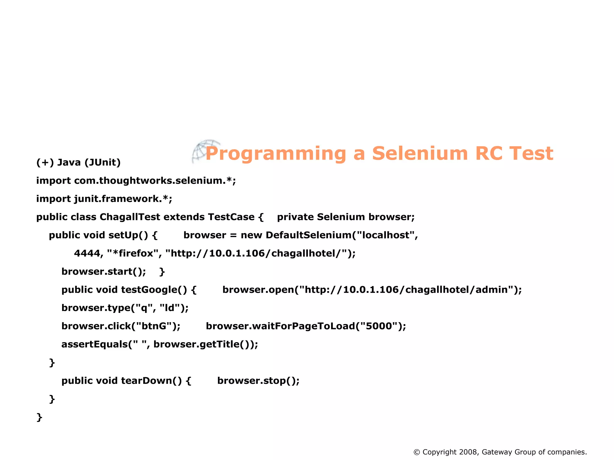 (+) Java (JUnit)‏ import com.thoughtworks.selenium.*; import junit.framework.*; public class ChagallTest extends TestCase {  private Selenium browser; public void setUp() {  browser = new DefaultSelenium(&quot;localhost&quot;, 4444, &quot;*firefox&quot;, &quot;http://10.0.1.106/chagallhotel/&quot;); browser.start();  } public void testGoogle() {  browser.open(&quot;http://10.0.1.106/chagallhotel/admin&quot;); browser.type(&quot;q&quot;, &quot;ld&quot;); browser.click(&quot;btnG&quot;);  browser.waitForPageToLoad(&quot;5000&quot;); assertEquals(&quot; &quot;, browser.getTitle()); } public void tearDown() {  browser.stop(); } } Programming a Selenium RC Test © Copyright 2008, Gateway Group of companies. 