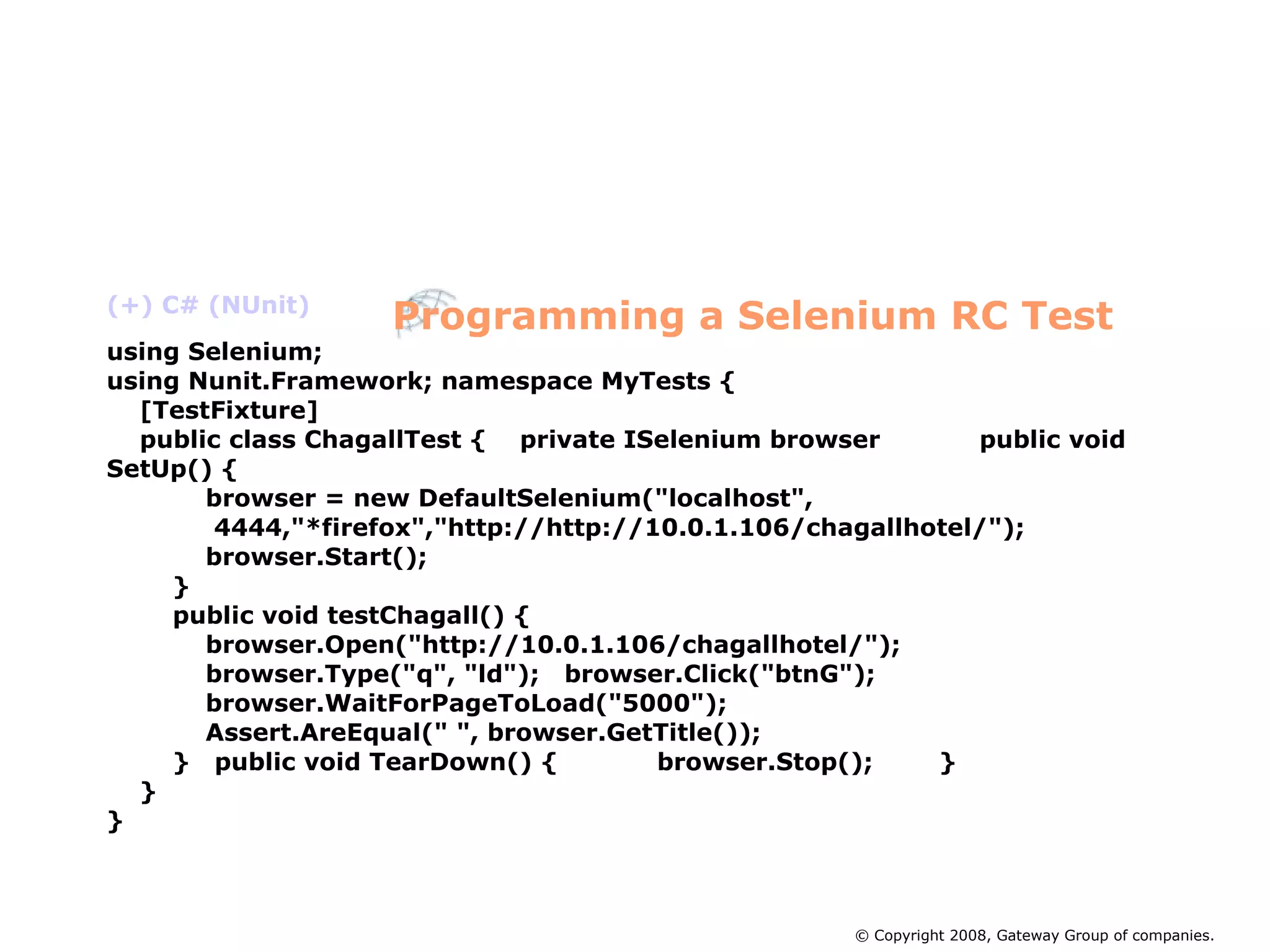 (+) C# (NUnit)‏ using Selenium; using Nunit.Framework; namespace MyTests { [TestFixture] public class ChagallTest {  private ISelenium browser  public void SetUp() { browser = new DefaultSelenium(&quot;localhost&quot;, 4444,&quot;*firefox&quot;,&quot;http://http://10.0.1.106/chagallhotel/&quot;); browser.Start(); } public void testChagall() { browser.Open(&quot;http://10.0.1.106/chagallhotel/&quot;); browser.Type(&quot;q&quot;, &quot;ld&quot;);  browser.Click(&quot;btnG&quot;); browser.WaitForPageToLoad(&quot;5000&quot;); Assert.AreEqual(&quot; &quot;, browser.GetTitle()); }  public void TearDown() {  browser.Stop();  } } } Programming a Selenium RC Test © Copyright 2008, Gateway Group of companies. 