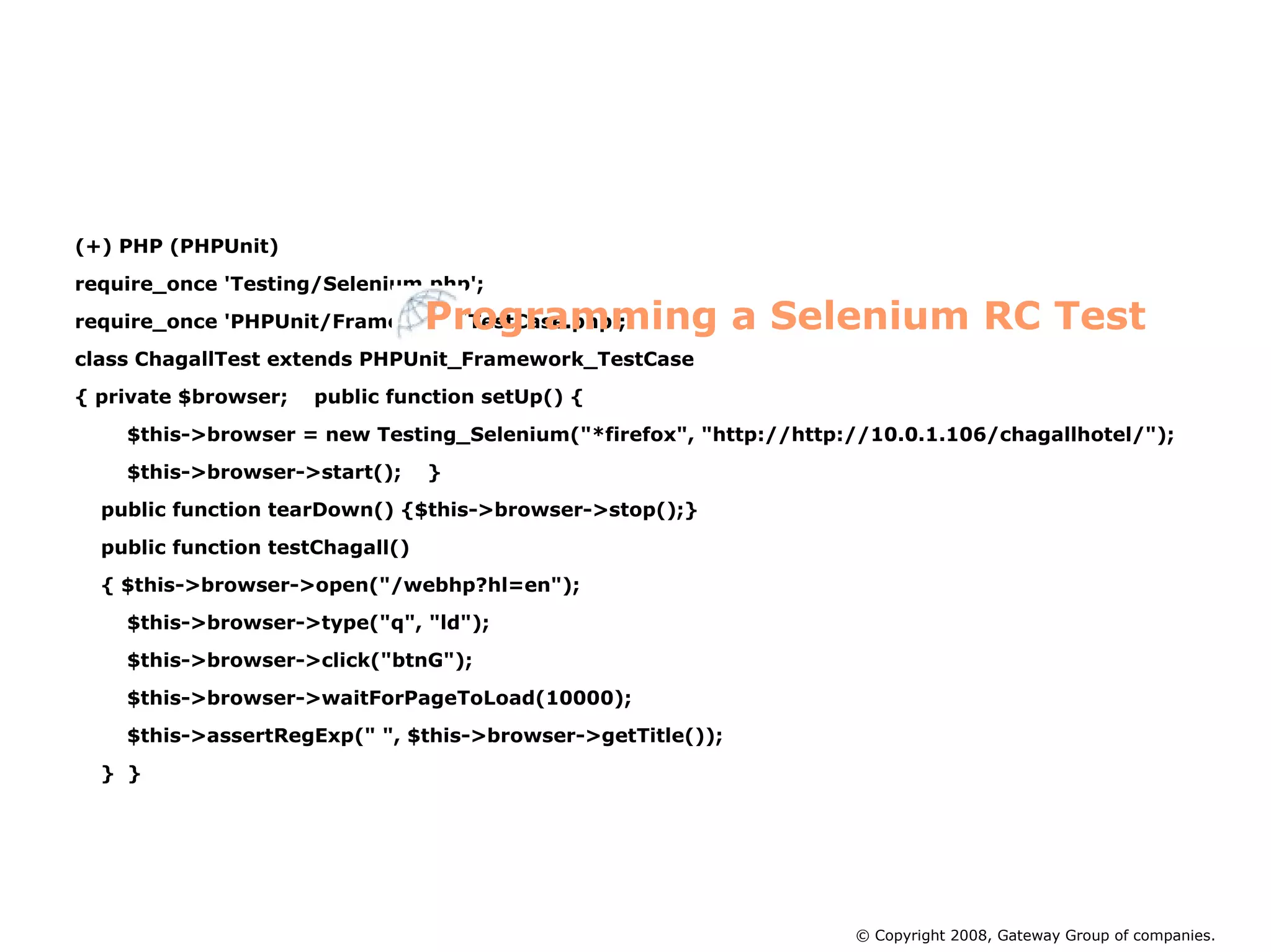 (+) PHP (PHPUnit)‏ require_once 'Testing/Selenium.php'; require_once 'PHPUnit/Framework/TestCase.php'; class ChagallTest extends PHPUnit_Framework_TestCase { private $browser;  public function setUp() { $this->browser = new Testing_Selenium(&quot;*firefox&quot;, &quot;http://http://10.0.1.106/chagallhotel/&quot;); $this->browser->start();  } public function tearDown() {$this->browser->stop();} public function testChagall()‏ { $this->browser->open(&quot;/webhp?hl=en&quot;); $this->browser->type(&quot;q&quot;, &quot;ld&quot;); $this->browser->click(&quot;btnG&quot;); $this->browser->waitForPageToLoad(10000); $this->assertRegExp(&quot; &quot;, $this->browser->getTitle()); }  } Programming a Selenium RC Test © Copyright 2008, Gateway Group of companies. 