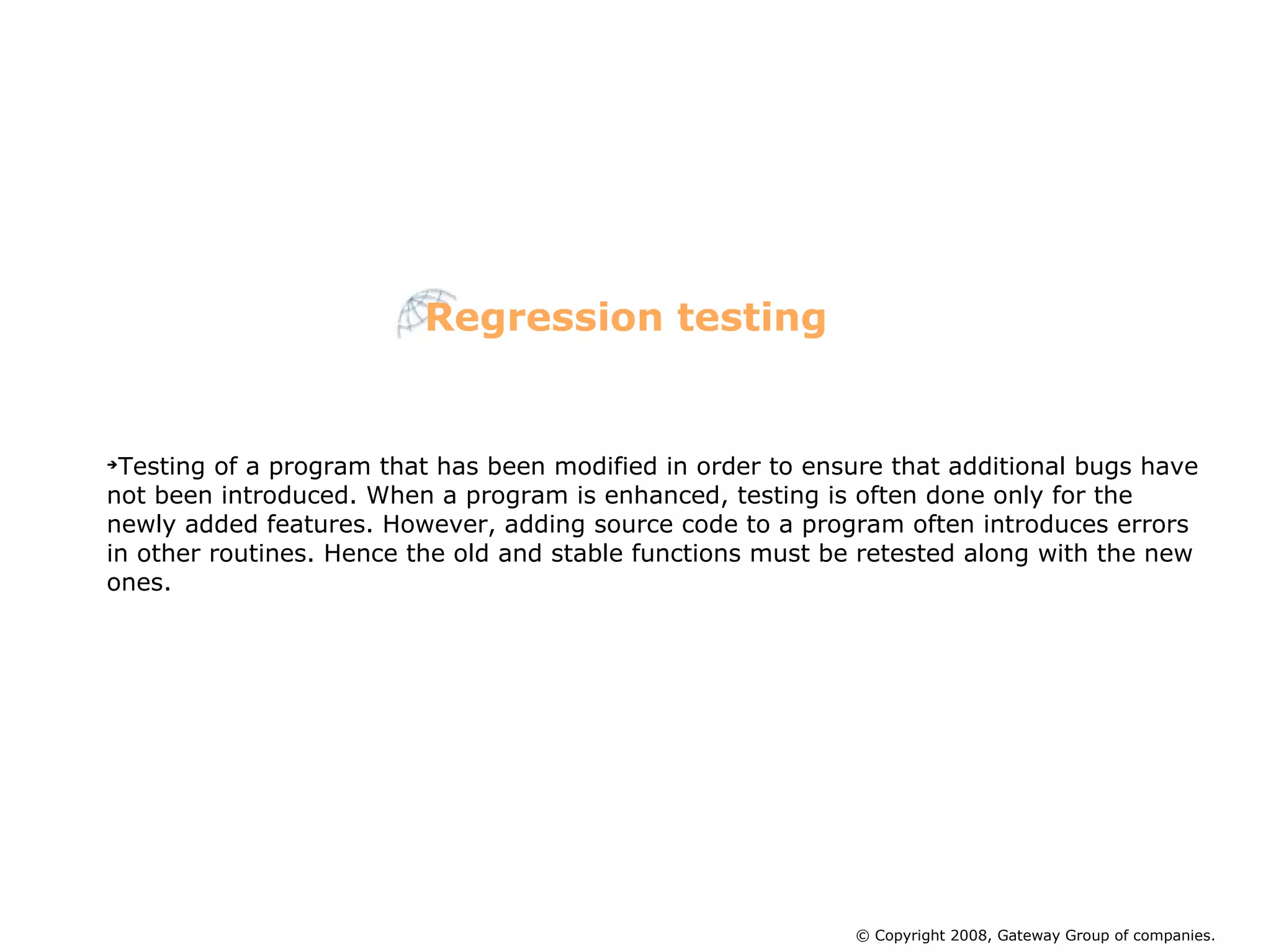 Testing of a program that has been modified in order to ensure that additional bugs have not been introduced. When a program is enhanced, testing is often done only for the newly added features. However, adding source code to a program often introduces errors in other routines. Hence the old and stable functions must be retested along with the new ones.  Regression testing © Copyright 2008, Gateway Group of companies. 