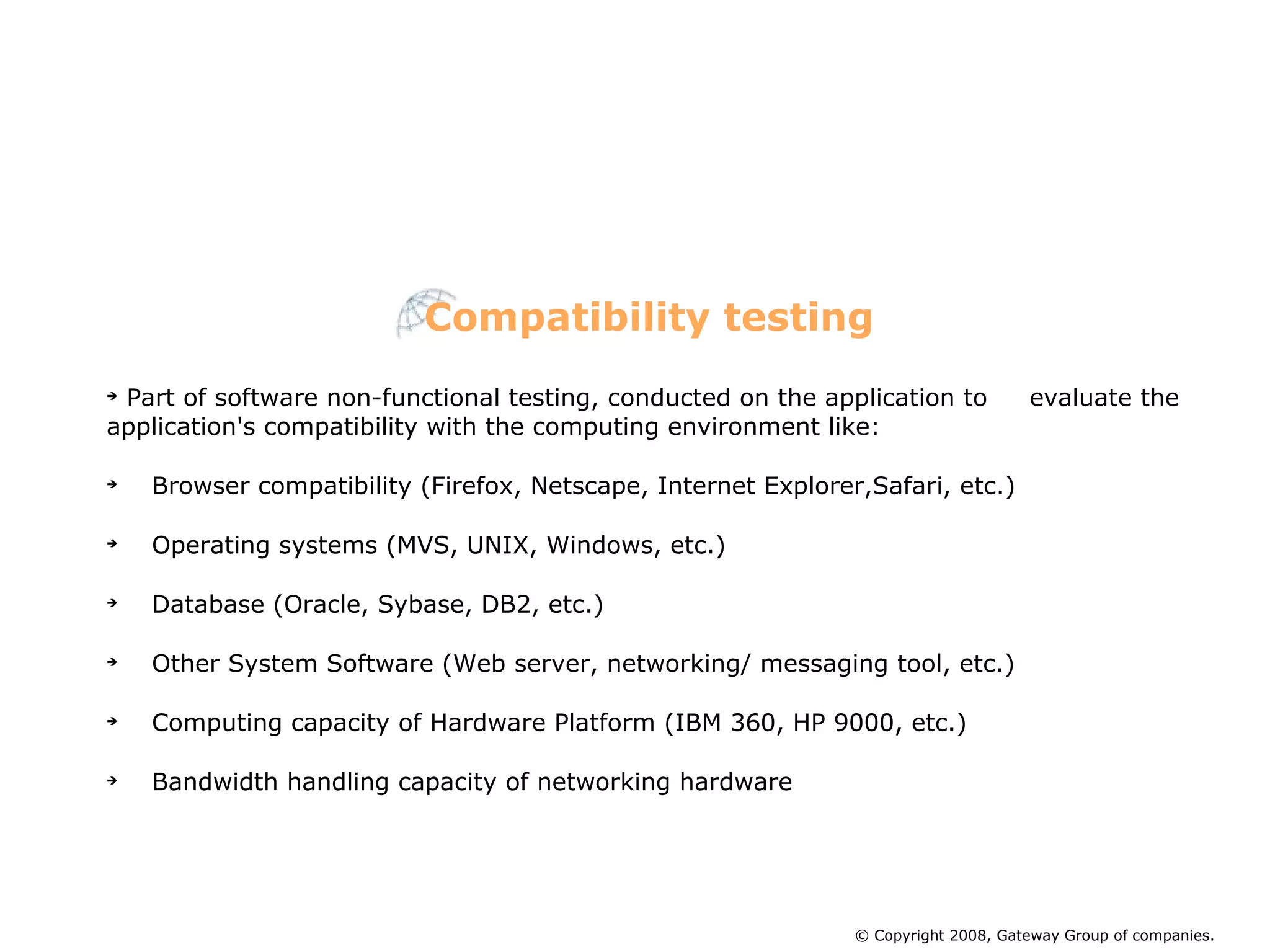 Part of software non-functional testing, conducted on the application to  evaluate the application's compatibility with the computing environment like:  Browser compatibility (Firefox, Netscape, Internet Explorer,Safari, etc.)‏ Operating systems (MVS, UNIX, Windows, etc.)‏ Database (Oracle, Sybase, DB2, etc.)‏ Other System Software (Web server, networking/ messaging tool, etc.)‏ Computing capacity of Hardware Platform (IBM 360, HP 9000, etc.)‏ Bandwidth handling capacity of networking hardware Compatibility testing © Copyright 2008, Gateway Group of companies. 