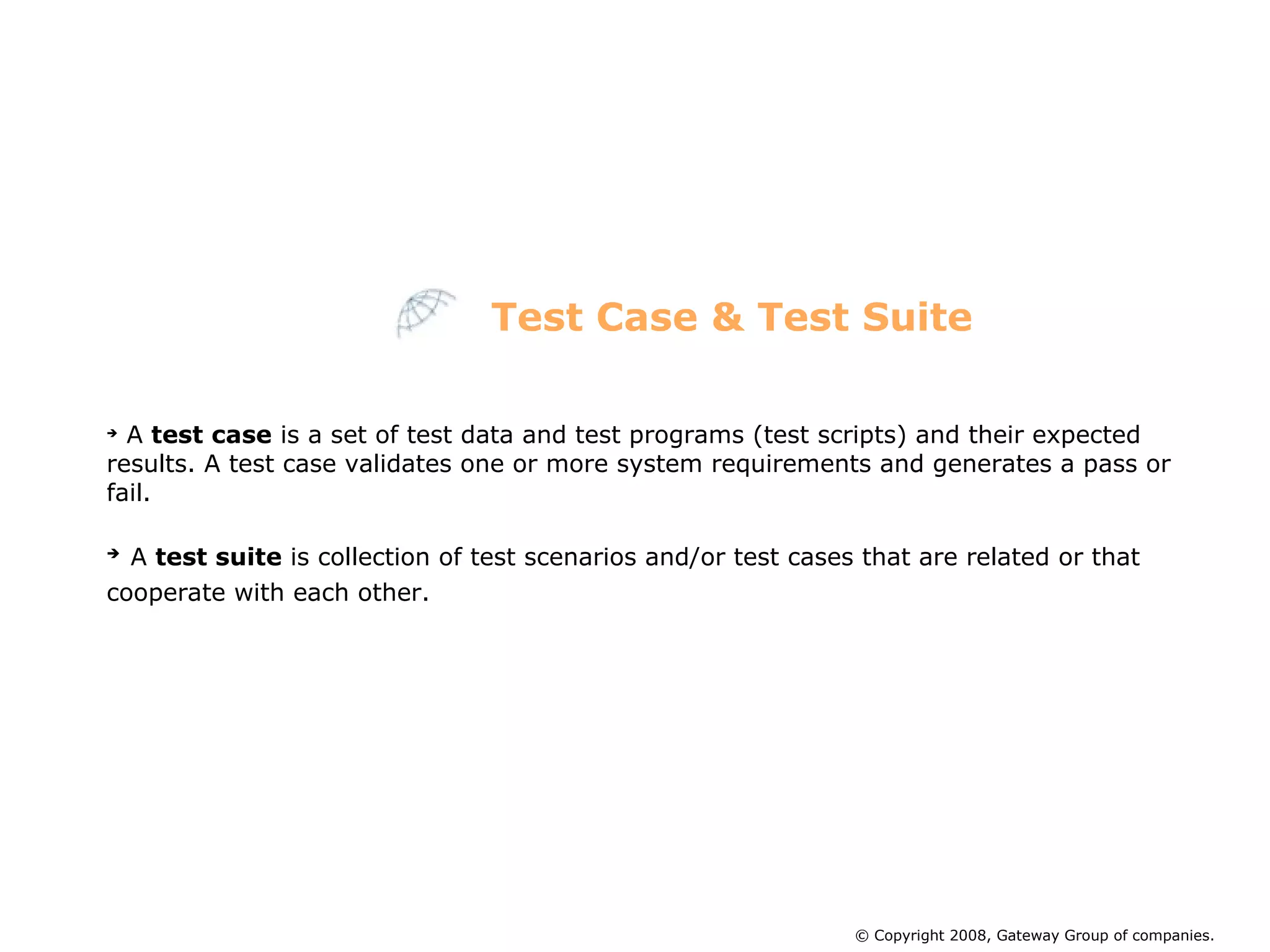 A  test case  is a set of test data and test programs (test scripts) and their expected results. A test case validates one or more system requirements and generates a pass or fail. A  test suite  is collection of test scenarios and/or test cases that are related or that cooperate with each other.   Test Case & Test Suite © Copyright 2008, Gateway Group of companies. 