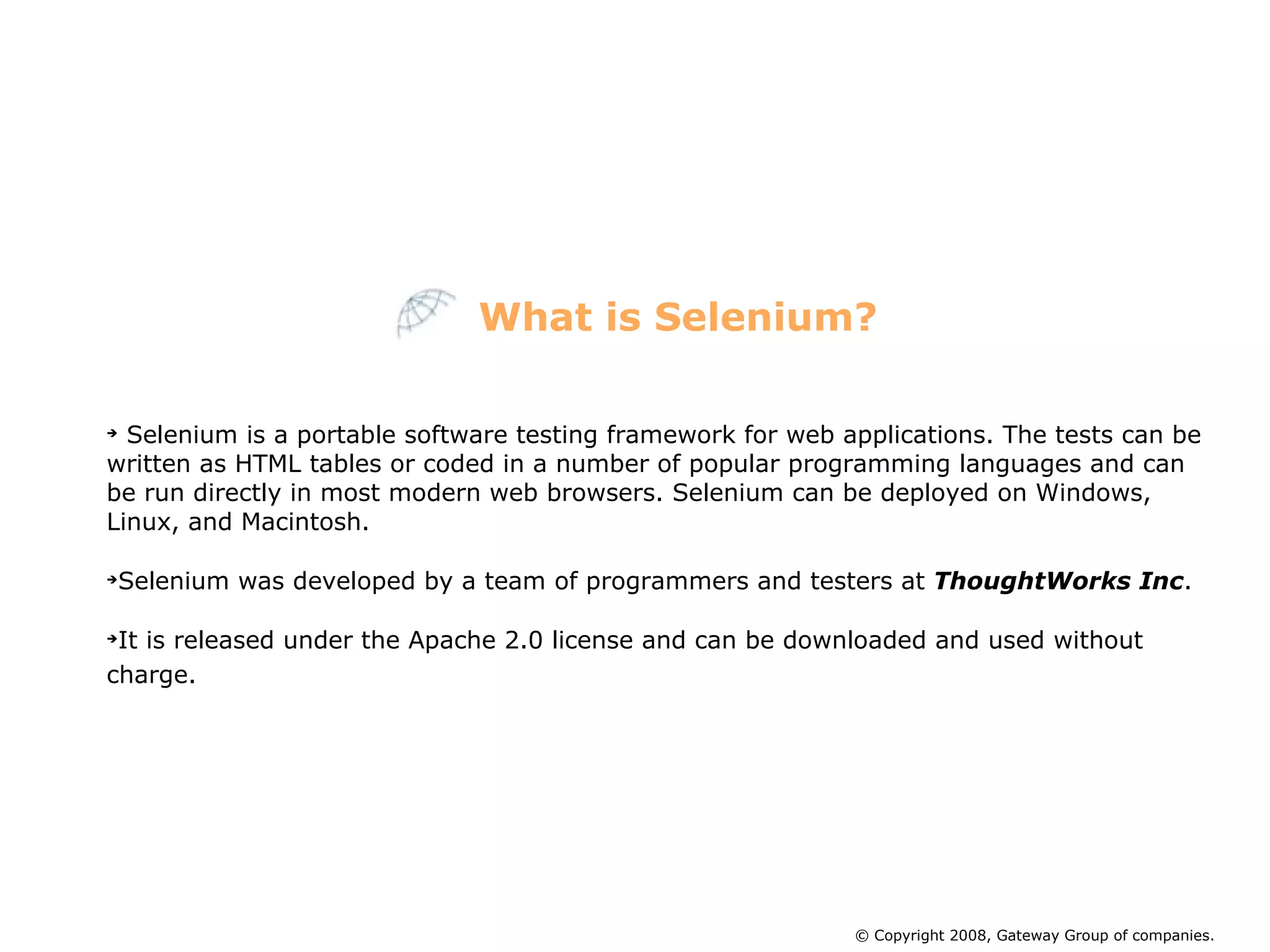 Selenium is a portable software testing framework for web applications. The tests can be written as HTML tables or coded in a number of popular programming languages and can be run directly in most modern web browsers. Selenium can be deployed on Windows, Linux, and Macintosh. Selenium was developed by a team of programmers and testers at  ThoughtWorks Inc .  It is released under the Apache 2.0 license and can be downloaded and used without charge.  What is Selenium? © Copyright 2008, Gateway Group of companies. 