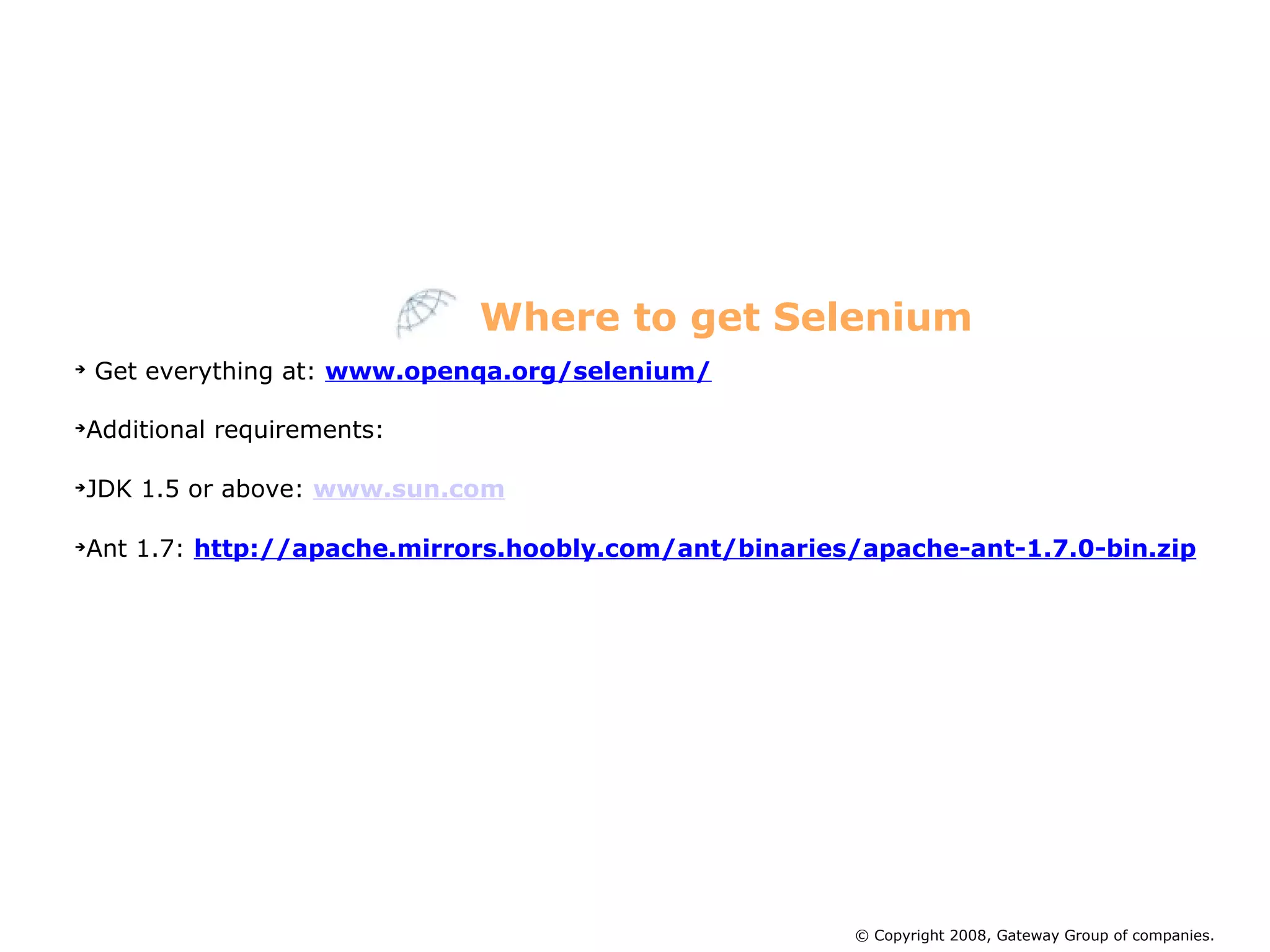 Get everything at:  www.openqa.org/selenium/ Additional requirements: JDK 1.5 or above:  www.sun.com Ant 1.7:  http://apache.mirrors.hoobly.com/ant/binaries/apache-ant-1.7.0-bin.zip Where to get Selenium © Copyright 2008, Gateway Group of companies. 