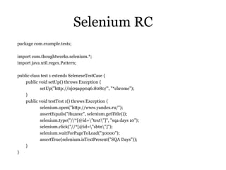 Selenium RC package com.example.tests; import com.thoughtworks.selenium.*; import java.util.regex.Pattern; public class test 1 extends SeleneseTestCase { public void setUp() throws Exception { setUp("http://nj09app046:8080/", "*chrome"); } public void testTest 1() throws Exception { selenium.open("http://www.yandex.ru/"); assertEquals(" Яндекс",  selenium.getTitle()); selenium.type("//*[@id=\"text\"]", "sqa days 10"); selenium.click("//*[@id=\"sbtn\"]"); selenium.waitForPageToLoad("30000"); assertTrue(selenium.isTextPresent("SQA Days")); } } 
