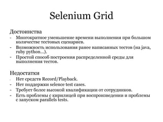 Selenium Grid Достоинства -  Многократное уменьшение времени выполнения при большом количестве тестовых сценариев. - Возможность использования ранее написанных тестов (на java, ruby python…). Простой способ построения распределенной среды для выполнения тестов. Недостатки - Нет средств Record/Playback. - Нет поддержки selence test cases. - Требует более высокой квалификации от сотрудников. - Есть проблемы с кирилицей при воспроизведении и проблемы с запуском parallels tests. 