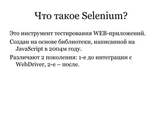 Что такое  Selenium ? Это инструмент тестирования  WEB -приложений. Создан на основе библиотеки, написанной на  JavaScript  в 2004м году . Различают 2 поколения: 1-е до интеграции с  WebDriver , 2-е – после. 