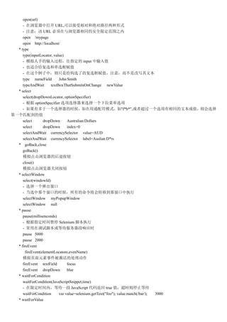 open(url)
     - д URL,ԽԺ;·ʽ
     - ע⣺ URL ͬİȫ޶Χ֮
     open /mypage
     open http://localhost/
  * type
     type(inputLocator, value)
     - ģֵָ̣ input ֵ
     - Ҳʺϸѡ͵ѡֵ
     - УֻǸѡ˵ĸѡֵע⣬Ǹдı
     type nameField        John Smith
     typeAndWait      textBoxThatSubmitsOnChange newValue
  * select
     select(dropDownLocator, optionSpecifier)
     -  optionSpecifier ѡѡѡһ˵ѡ
     - жһѡʱͨģʽ"f*b*",߳һѡͬıֵѡ
һƥ䵽ֵ
     select       dropDown      Australian Dollars
     select       dropDown      index=0
     selectAndWait currencySelector value=AUD
     selectAndWait currencySelector label=Auslian D*rs
  * goBack,close
     goBack()
     ģĺ˰ť
     close()
     ģرհť
  * selectWindow
     select(windowId)
     - ѡһ
     - ѡǸڵʱеתƵǴִ
     selectWindow myPopupWindow
     selectWindow null
  * pause
     pause(millisenconds)
     - ָʱͣ Selenium űִ
     - ڵԽűȴӦʱ
     pause 5000
     pause 2000
  * fireEvent
       fireEvent(elementLocatore,evenName)
     ģҳԪ¼Ĵ
     fireEvent textField        focus
     fireEvent dropDown         blur
  * waitForCondition
     waitForCondition(JavaScriptSnippet,time)
     - ޶ʱڣȴһ JavaScript 뷵 true ֵʱֹͣȴ
     waitForCondition      var value=selenium.getText("foo"); value.match(/bar/); 3000
  * waitForValue
 