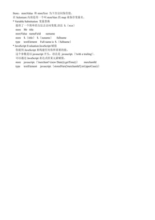 StorestoreValue  storeText Ϊ´ηʱֵ
 Selenium ڲһ storeVars  map 
* Variable Substitution 滻
   ṩһ򵥵ķȥʱ,﷨ $.xxx
   store Mr title
   storeValue nameField      surname
   store $.title $.suname fullname
   type textElement Full name is: $.fullname
* JavaScript Evaluation JavaScript ֵ
    JavaScript κҪֵ
    javascript ͷ﷨ javascript.'with a trailing'        
   ͨ JavaScript ʽĳԪظֵ
   store javascript.'merchant'+(new Date()).getTime()    merchantId
   type textElement javascript.storedVars['merchantId'].toUpperCase()
 