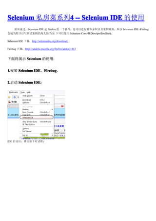 Selenium ˽ϵ4 -- Selenium IDE ʹ
              4
   ǰ˵Selenium IDE  Firefox һǿԽнű¼Լת Selenium IDE+Firebug
Ϊպд԰(IE ¿ʹ Selenium Core+IEDevelperToolBar)

Selenium IDE أhttp://seleniumhq.org/download/

Firebug أhttps://addons.mozilla.org/firefox/addon/1843


潫ʾ Selenium ʹã


1.װ Selenium IDE Firebug
1.            IDEFirebug
                  Firebug


2.
2. Selenium IDE:




IDE 󣬵¶Ի
 