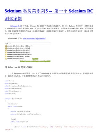 Selenium ˽ϵ5 -- һ Selenium RC
              5
԰
     Selenium ܡнSelenium RC ֶ֧Աд԰磺C#PythonڹУ
 Python ද̬Աд԰ΪĲ԰: >1000԰ÿҪ
룬ǻܴѹҰ޸ĺ󣬻±:<ڱϵеУһǴ
ʹ C#дʾӡ

    Selenium RC أhttp://seleniumhq.org/download/




д Selenium RC Ĳ԰

  һƪSelenium IDE ʹáУᵽ Selenium IDE ԰¼ƵĽűתΪԵĽűҼ
һƪĽűΪӣǰѽűתΪ C#Ĵ룺

using System;
using System.Text;
using System.Text.RegularExpressions;
using System.Threading;
using NUnit.Framework;
using Selenium;


namespace SeleniumTests
{
    [TestFixture]
    public class NewTest
    {
        private ISelenium selenium;
        private StringBuilder verificationErrors;


        [SetUp]
        public void SetupTest()
        {
              selenium   =   new   DefaultSelenium("localhost",   4444,   "*chrome",   "http://change-this-to-the-site-you-are-
testing/");
 