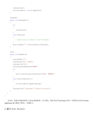selenium.Start();
            verificationErrors = new StringBuilder();
        }


        [TearDown]
        public void TeardownTest()
        {
            try
            {
                  selenium.Stop();
            }
            catch (Exception)
            {
                  // Ignore errors if unable to close the browser
            }
            Assert.AreEqual("", verificationErrors.ToString());
        }


        [Test]
        public void TheNewTest()
        {
            selenium.Open("/");
            selenium.Type("kw", "hyddd");
            selenium.Click("sb");
            selenium.WaitForPageToLoad("30000");
            try
            {
                  Assert.IsTrue(selenium.IsTextPresent("hyddd - ԰"));
            }
            catch (AssertionException e)
            {
                  verificationErrors.Append(e.Message);
            }
            selenium.Click("//table[@id='1']/tbody/tr/td/a/font");
        }
    }
}


    תĽűʹ NUnit ԿܣΪ˼򻯣 VS  Test Project 棨ȻҲ Console
Application Թ̵ģ£


1. Test Project
 