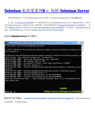 Selenium ˽ϵ8 -- ת Selenium Server
              8
   ƪҪһ Selenium Server ĹԭǴ Selenium Server Ľģʽʼ

  ڡһ Selenium RC ԰Уjava -jar selenium-server.jar Selenium Serverʵ
 Selenium Server ʱǻԼϸֲĲοSelenium RC вб                       
 Selenium Server ģʽΪjava -jar selenium-server.jar -interactive
                            java                          -interactiveģʽ Selenium Server 
һֿٵĲԷԶ Selenium Server Ӷֱԡ


1. Selenium Server ģʽ
1.




2.
2.룺cmd=getNewBrowserSession&1=*iexplore&2=http://www.google.com
          cmd=getNewBrowserSession&1=*iexplore&2=http://www.google.com
          cmd=getNewBrowserSession&1=*iexplore&2=http://www.google.com Selenium Server

Լ Session
 