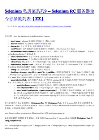 Selenium ˽ϵ9 -- Selenium RC 
              9
вбZZ
       ZZ
       ZZ
   תԣhttp://wiki.javascud.org/display/SEL/Selenium+Remote+Control+-+options




ʹʾ java -jar selenium-server.jar [-interactive] [options]

   ? -port <nnnn>: selenium ʹõĶ˿ںţĬ 4444
   ? -timeout <nnnn>: Ƿǰʱȴ
   ? -interactive: 뽻ģʽο̳̻ȡϢ
   ? -multiWindow: 뱻վڵڴ򿪵ģʽ selenium ֧ frame
   ? -forcedBrowserMode <browser>:      ģ ʽ           ʹ  "*iexplore"    
   getNewBrowserSession ʲô
   ? -userExtensions <file>: ָһ뵽 selenium  JavaScript ļ
   ? -browserSessionReuse: ֹͣڲԼ³ʼ滻
   ? -alwaysProxy: Ĭ£ǾٵĽд־ǿеͨѶͨ
   ? -firefoxProfileTemplate <dir>: һÿ֮ǰһɾ Firefox áָһ
   Ŀ¼ǽÿɵġ
   ? -debug:  debug ģʽиĸٵϢ
   ? -htmlSuite <browser> <startURL> <suiteFile> <resultFile>: ʹָ"*firefox"ָ URL
   "http://www.google.com"   һ HTML Selenese (Selenium Core)׼Ȼ˳Ҫ
   ָ HTML ׼ľ·ǽɵ HTML Խļ·
   ? -proxyInjectionMode: עģʽģʽ selenium ΪԳݵĴ
   ģʽ£Կʣһ֧¸Ӳ
          o -dontInjectRegex <regex>: ӵʽעģʽܹʹǷע
          o -userJsInjection <file>: ָһ JavaScript ļע뵽ҳ
          o -userContentTransformation <regex> <replacement>: һʽ  б HTML ݽƥ
          䣻ڶ string 滻ƥݡ־ܹʹöΡһ򵥵ʺʹ
           ӣ"-userContentTransformation https http"ôӦó HTML е"https"ַ
          ᱻ滻Ϊ"http"

ǻ֧ Java ϵͳԣ-Dhttp.proxyHost  -Dhttp.proxyPort
                     -Dhttp.proxyHost -Dhttp.proxyPortʹ Selenium Ϊ
Selenium RC һĴáʹʺʹ Selenium ͬʱʹԼĴ
ʹôʱã

java -Dhttp.proxyHost=myproxy.com -Dhttp.proxyPort=1234 -jar selenium-server.jar

 HTTP Ҫ֤㻹 http.proxyHost  http.proxyPort -Dhttp.proxyUser  -
                                                               Dhttp.proxyUser
Dhttp.proxyPassword
Dhttp.proxyPassword

java -Dhttp.proxyHost=myproxy.com -Dhttp.proxyPort=1234 -Dhttp.proxyUser=joe -Dhttp.proxyPassword=example -jar
selenium-server.jar
 