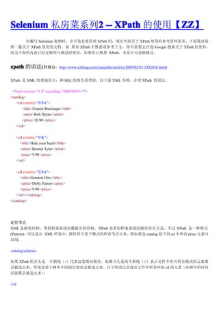 Selenium ˽ϵ2 -- XPath ʹáZZ
              2              ZZ
                             ZZ
    ڱд Selenium ʱٲҪõ XPath ģ XPath ʹõĲοϺֱܶ࣬
תһƪ XPath ʹõĵ  XPath Ϥοģ㲻Ҫȥٶ/Google  XPath    
ΪѾ㹻дʱʹãϤ XPath´ɺ


xpath ﷨(תԣhttp://www.cnblogs.com/jianjialin/archive/2009/02/01/1382056.html)

XPath  XML Ĳѯԣ SQL Ľɫơ XML Ϊ XPath ﷨

 <?xml version="1.0" encoding="ISO-8859-1"?>
<catalog>
   <cd country="USA">
       <title>Empire Burlesque</title>
       <artist>Bob Dylan</artist>
       <price>10.90</price>
   </cd>

       <cd country="UK">
         <title>Hide your heart</title>
         <artist>Bonnie Tyler</artist>
         <price>9.90</price>
       </cd>

   <cd country="USA">
      <title>Greatest Hits</title>
      <artist>Dolly Parton</artist>
      <price>9.90</price>
   </cd></catalog>
</catalog>




λڵ
XML ״ṹƵϵͳݼеĽṹXPath ҲƵϵͳ·ʽ XPath һģʽ
(Pattern)ѡ XML У·ĳģʽнڵҪѡ catalog µ cd  price Ԫؿ
ã

/catalog/cd/price

 XPath Ŀͷһбߣ/Ǿ·ͷбߣ//ʾļзģʽԪض
ᱻѡʹǴвͬĲ㼶Ҳᱻѡµ﷨ѡļн cd Ԫأеκ
㼶ᱻѡ    

//cd
 