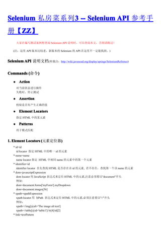 Selenium ˽ϵ3 -- Selenium API ο
              3
᡾ZZ
  ZZ
  ZZ
       ڱд԰ Selenium API ˵ʱԲıģ

   (ע API 汾Ƚϣ°汾 Selenium  API ﲻһҵ)


Selenium API ˵ĵ(תԣhttp://wiki.javascud.org/display/springs/SeleniumRefrence)


Commands ()
            )

   ?    Action
       Եǰ״̬в
       ʧʱֹͣ

   ?    Assertion
       УǷвȷֵ

   ?    Element Locators
       ָ HTML еĳԪ

   ?    Patterns
       ģʽƥ


1. Element Locators (Ԫضλ)
                          )
   * id=id
      id locator ָ HTML еΨһ id Ԫ
   * name=name
      name locator ָ HTML ͬ name ԪеĵһԪ
   * identifier=id
      identifier locator Ȳ HTML Ƿڸ id Ԫ, ڣҵһ name Ԫ
   * dom=javascriptExpression
      dom locator  JavaScript ʽλ HTML еԪ,עҪ"document"ͷ
      :
      dom=document.forms['myForm'].myDropdown
      dom=document.images[56]
   * xpath=xpathExpression
      xpath locator  XPath ʽλ HTML еԪ,עҪ"//"ͷ
      磺
      xpath=//img[@alt='The image alt text']
      xpath=//table[@id='table1']//tr[4]/td[2]
   * link=textPattern
 