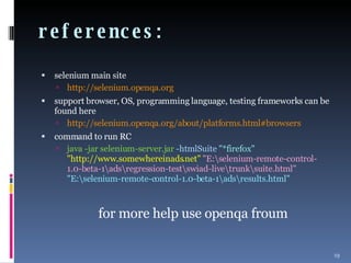 references:  selenium main site http://selenium.openqa.org support browser, OS, programming language, testing frameworks can be found here http://selenium.openqa.org/about/platforms.html#browsers command to run RC java -jar selenium-server.jar  -htmlSuite  "*firefox"  "http://www.somewhereinads.net"  "E:\selenium-remote-control-1.0-beta-1\ads\regression-test\swiad-live\trunk\suite.html"  "E:\selenium-remote-control-1.0-beta-1\ads\results.html" for more help use openqa froum 