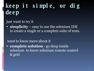 keep it simple, or dig deep just want to try it  simplicity  – easy to use the selenium IDE to create a single or a complete suite of tests. want to know more about it  complete solution  - go deep inside selenium  to know selenium remote control & grid 
