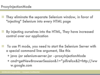 ProxyInjectionMode They eliminate the separate Selenium window, in favor of "injecting" Selenium into every HTML page  By injecting ourselves into the HTML, They have increased control over our application To use PI mode, you need to start the Selenium Server with a special command line argument, like this java -jar selenium-server.jar –proxyInjectionMode cmd=getNewBrowserSession&1=*pifirefox&2=http://www.google.com 