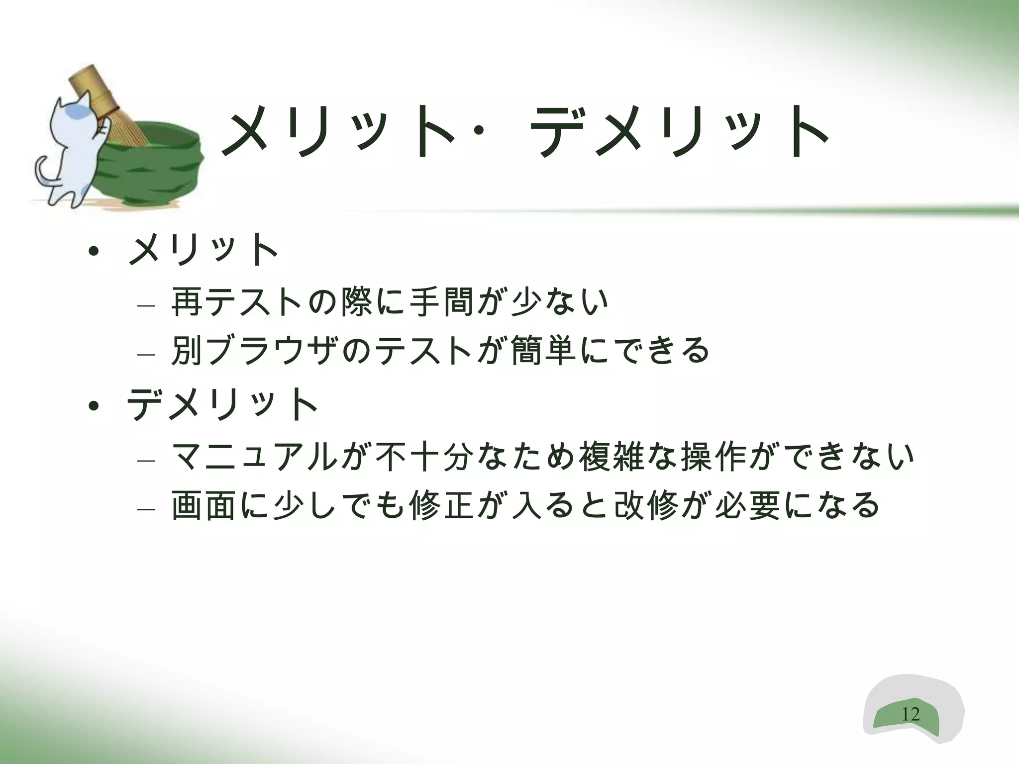 メリット・デメリット
• メリット
 – 再テストの際に手間が少ない
 – 別ブラウザのテストが簡単にできる
• デメリット
 – マニュアルが不十分なため複雑な操作ができない
 – 画面に少しでも修正が入ると改修が必要になる




                        12
 