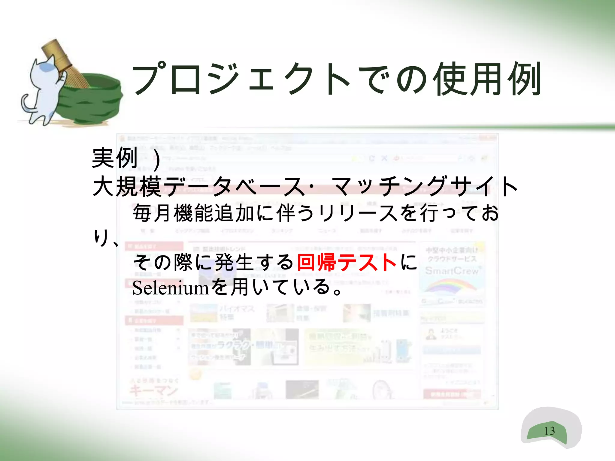 プロジェクトでの使用例
実例 ）
大規模データベース・マッチングサイト
  毎月機能追加に伴うリリースを行ってお
り、
  その際に発生する回帰テストに
  Seleniumを用いている。




                       13
 
