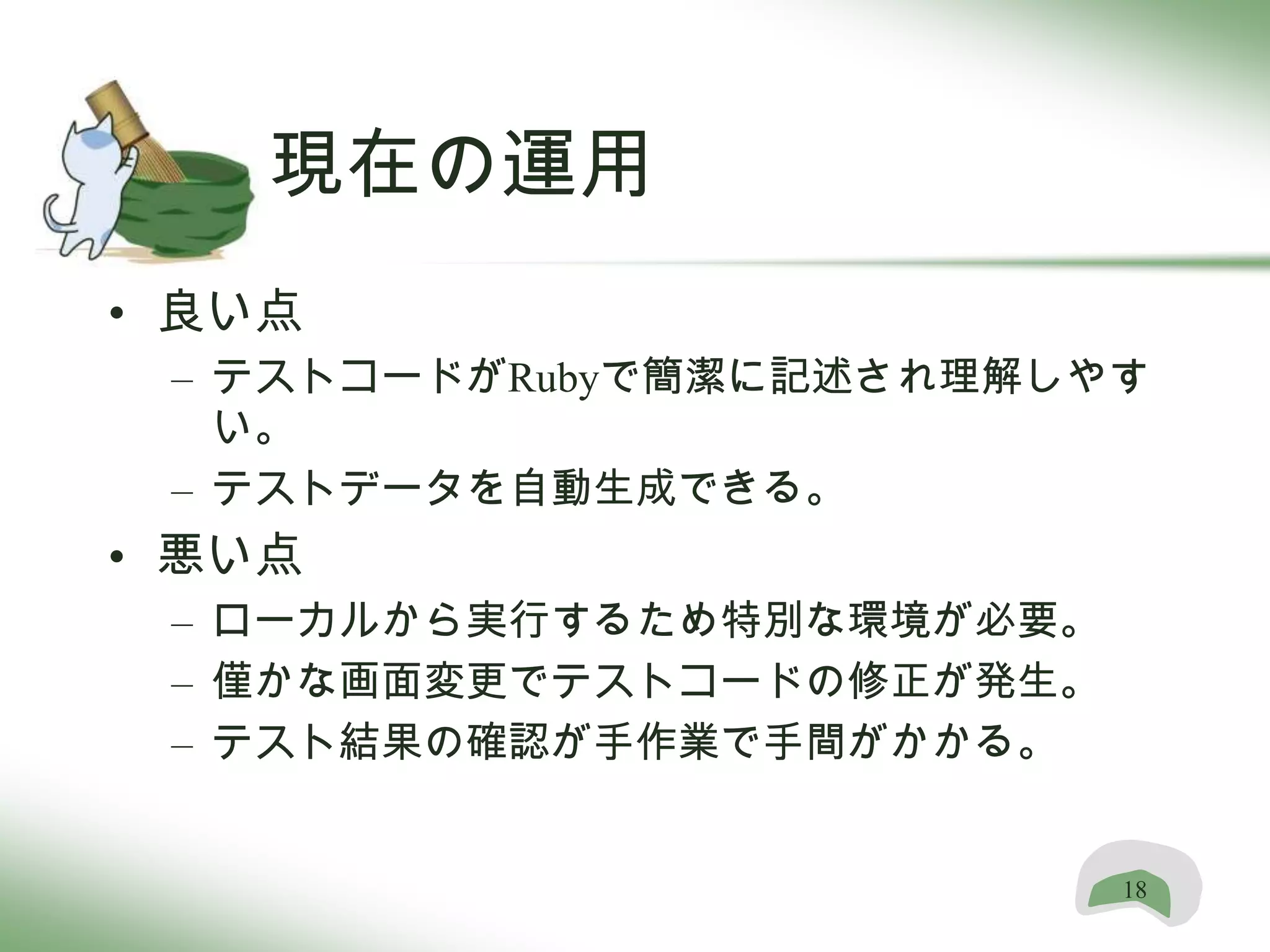 現在の運用
• 良い点
 – テストコードがRubyで簡潔に記述され理解しやす
   い。
 – テストデータを自動生成できる。
• 悪い点
 – ローカルから実行するため特別な環境が必要。
 – 僅かな画面変更でテストコードの修正が発生。
 – テスト結果の確認が手作業で手間がかかる。


                           18
 