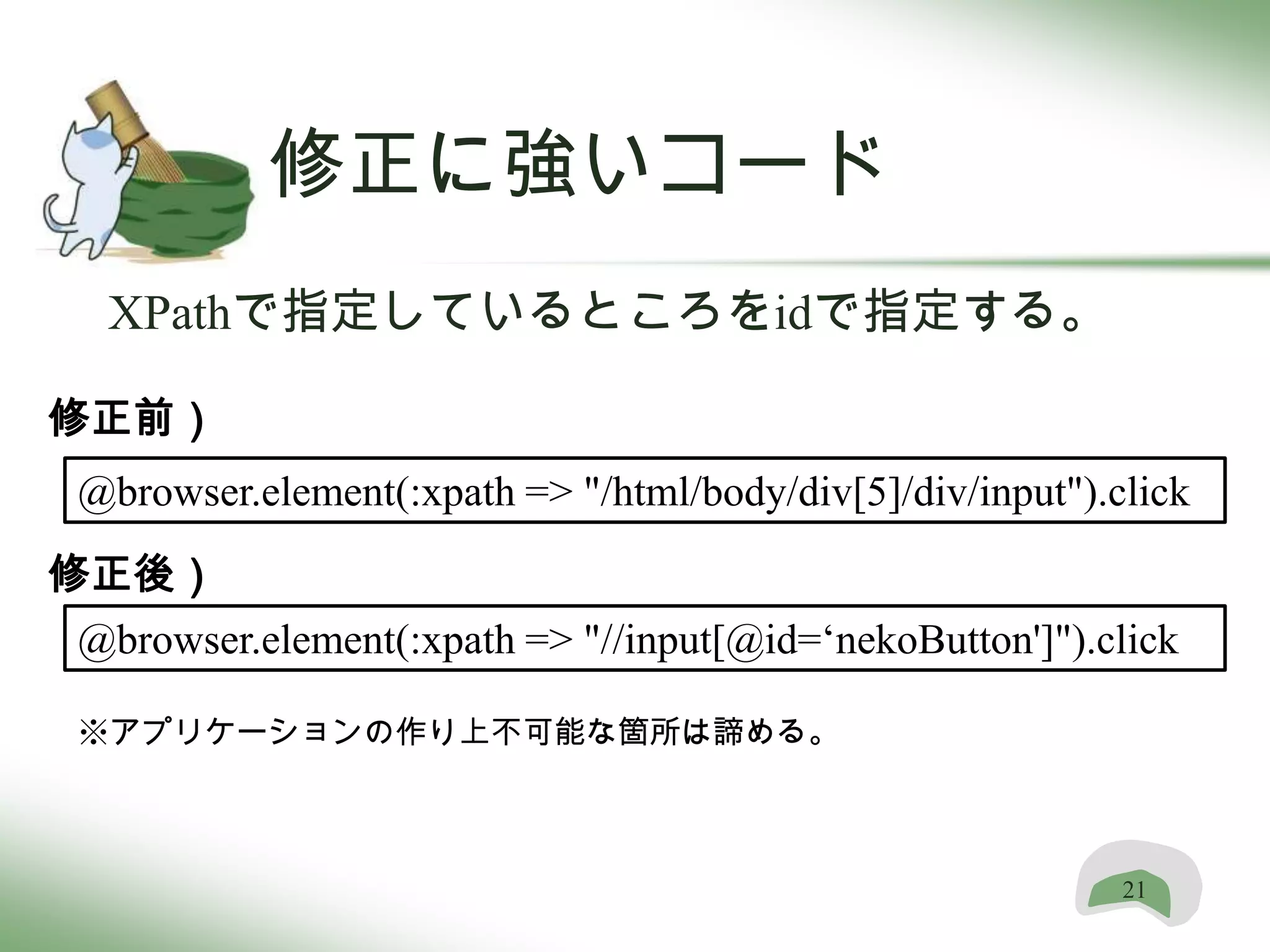 修正に強いコード
 XPathで指定しているところをidで指定する。

修正前）
@browser.element(:xpath => "/html/body/div[5]/div/input").click
修正後）
@browser.element(:xpath => "//input[@id=‘nekoButton']").click

※アプリケーションの作り上不可能な箇所は諦める。



                                                           21
 