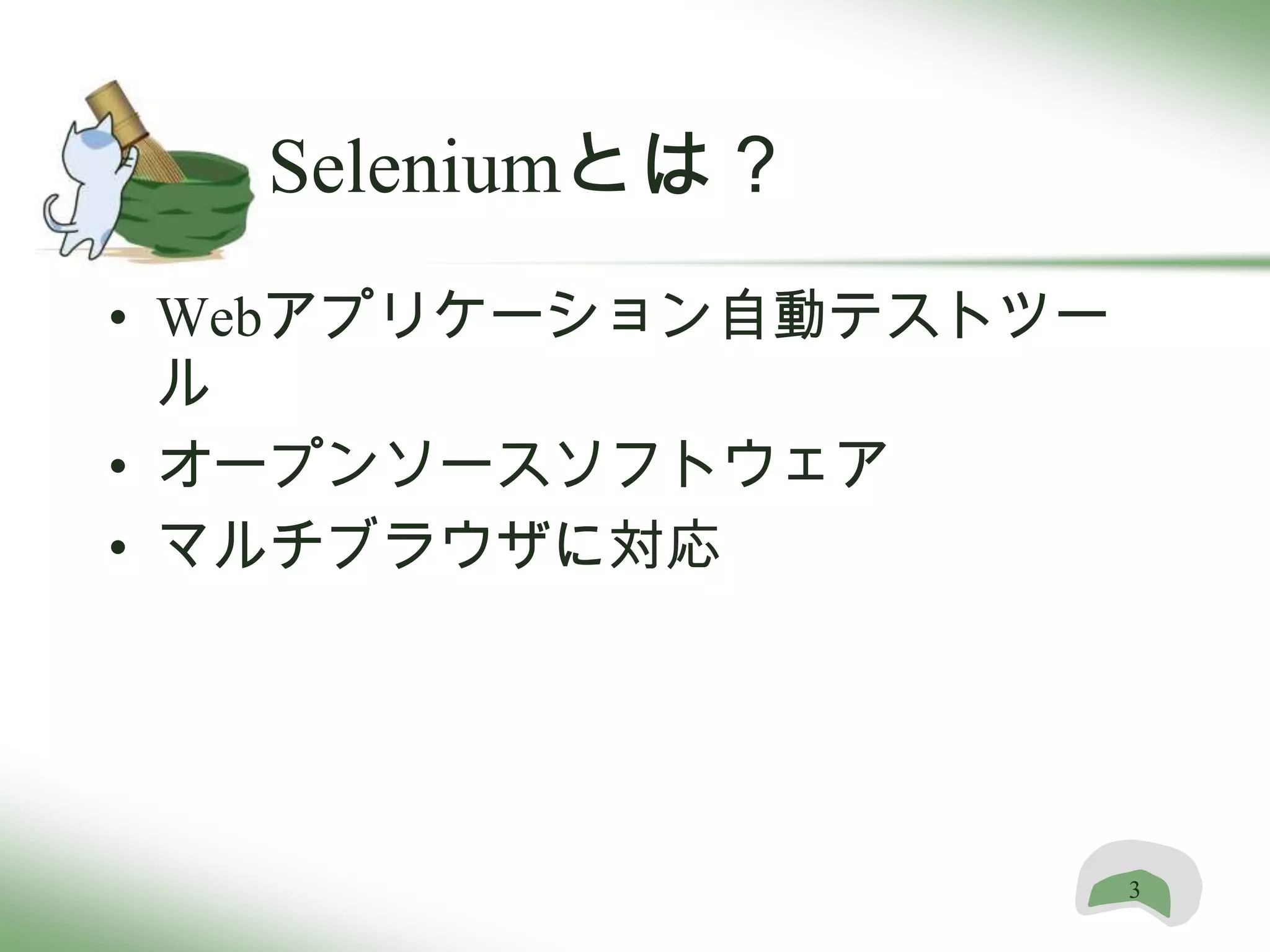 Seleniumとは？
• Webアプリケーション自動テストツー
  ル
• オープンソースソフトウェア
• マルチブラウザに対応




                       3
 