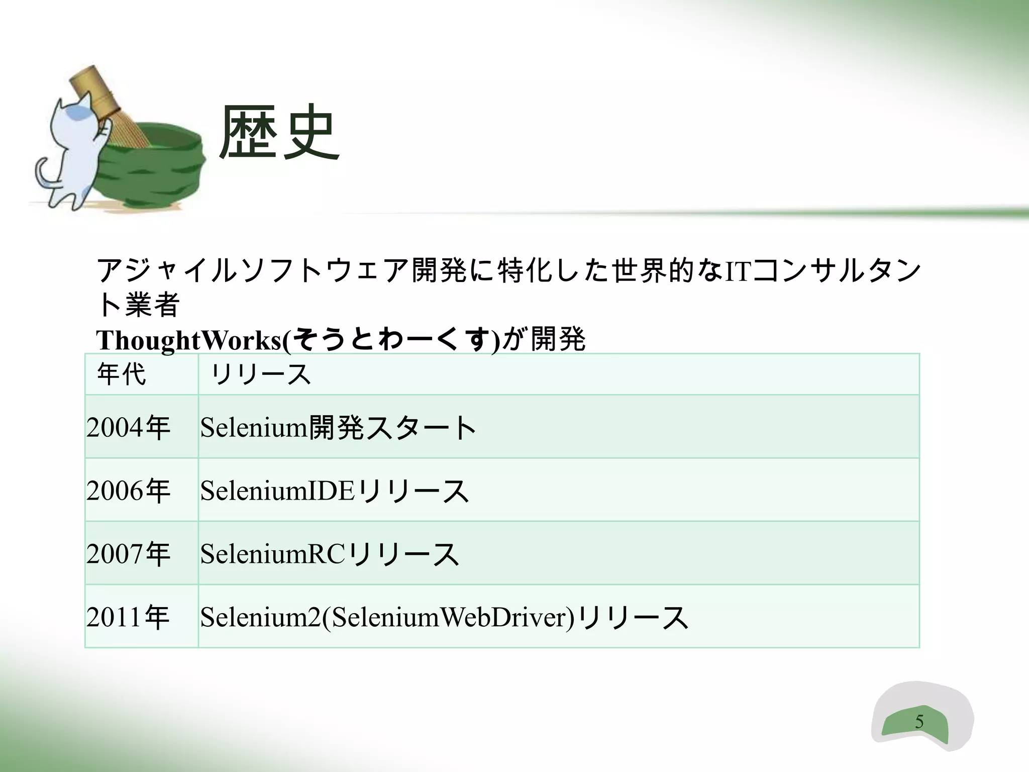 歴史
アジャイルソフトウェア開発に特化した世界的なITコンサルタン
ト業者
ThoughtWorks(そうとわーくす)が開発
年代     リリース

2004年 Selenium開発スタート

2006年 SeleniumIDEリリース

2007年 SeleniumRCリリース

2011年 Selenium2(SeleniumWebDriver)リリース


                                         5
 