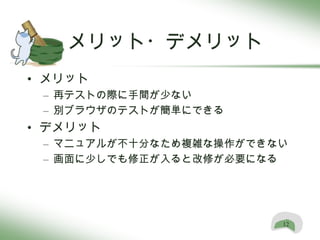 メリット・デメリット
• メリット
 – 再テストの際に手間が少ない
 – 別ブラウザのテストが簡単にできる
• デメリット
 – マニュアルが不十分なため複雑な操作ができない
 – 画面に少しでも修正が入ると改修が必要になる




                        12
 