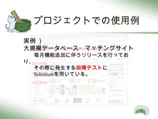 プロジェクトでの使用例
実例 ）
大規模データベース・マッチングサイト
  毎月機能追加に伴うリリースを行ってお
り、
  その際に発生する回帰テストに
  Seleniumを用いている。




                       13
 
