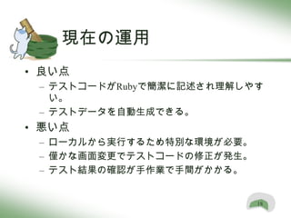 現在の運用
• 良い点
 – テストコードがRubyで簡潔に記述され理解しやす
   い。
 – テストデータを自動生成できる。
• 悪い点
 – ローカルから実行するため特別な環境が必要。
 – 僅かな画面変更でテストコードの修正が発生。
 – テスト結果の確認が手作業で手間がかかる。


                           18
 