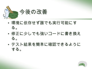 今後の改善
• 環境に依存せず誰でも実行可能にす
  る。
• 修正に少しでも強いコードに書き換え
  る。
• テスト結果を簡単に確認できるように
  する。


                      19
 
