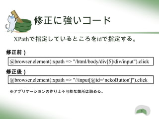 修正に強いコード
 XPathで指定しているところをidで指定する。

修正前）
@browser.element(:xpath => "/html/body/div[5]/div/input").click
修正後）
@browser.element(:xpath => "//input[@id=‘nekoButton']").click

※アプリケーションの作り上不可能な箇所は諦める。



                                                           21
 