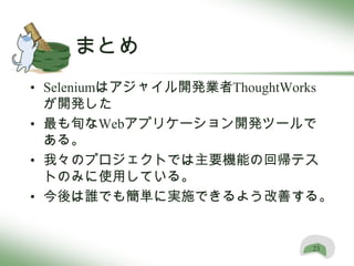 まとめ
• Seleniumはアジャイル開発業者ThoughtWorks
  が開発した
• 最も旬なWebアプリケーション開発ツールで
  ある。
• 我々のプロジェクトでは主要機能の回帰テス
  トのみに使用している。
• 今後は誰でも簡単に実施できるよう改善する。


                             23
 