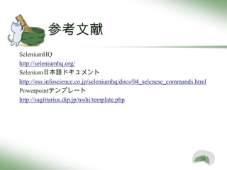 参考文献
SeleniumHQ
http://seleniumhq.org/
Selenium日本語ドキュメント
http://oss.infoscience.co.jp/seleniumhq/docs/04_selenese_commands.html
Powerpointテンプレート
http://sagittarius.dip.jp/toshi/template.php




                                                                   24
 