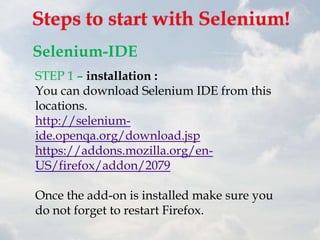 Selenium-IDE
STEP 1 – installation :
You can download Selenium IDE from this
locations.
http://selenium-
ide.openqa.org/download.jsp
https://addons.mozilla.org/en-
US/firefox/addon/2079

Once the add-on is installed make sure you
do not forget to restart Firefox.
 