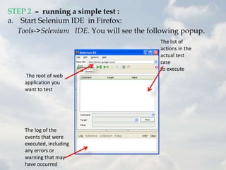 STEP 2 – running a simple test :
a. Start Selenium IDE in Firefox:
   Tools->Selenium IDE. You will see the following popup.
                                            The list of
                                            actions in the
                                            actual test
                                            case
                                            to execute
    The root of web
    application you
    want to test




    The log of the
    events that were
    executed, including
    any errors or
    warning that may
    have occurred
 