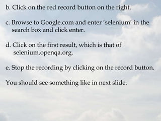 b. Click on the red record button on the right.

c. Browse to Google.com and enter ‟selenium‟ in the
   search box and click enter.

d. Click on the first result, which is that of
   selenium.openqa.org.

e. Stop the recording by clicking on the record button.

You should see something like in next slide.
 