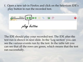 f. Open a new tab in Firefox and click on the Selenium IDE‟s
   play button to run the recorded test.




The IDE should play your recorded test. The IDE after the
test run is shown in next slide. In the „Log section‟ you can
see the various events run by the test. In the table tab you
can see that all the rows are green, which means that the test
ran successfully.
 