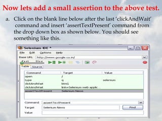 Now lets add a small assertion to the above test.
 a. Click on the blank line below after the last „clickAndWait‟
     command and insert „assertTextPresent‟ command from
    the drop down box as shown below. You should see
    something like this.
 