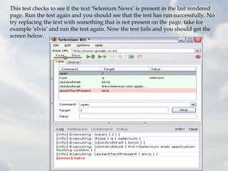 This test checks to see if the text „Selenium News‟ is present in the last rendered
page. Run the test again and you should see that the test has run successfully. No
try replacing the text with something that is not present on the page, take for
example „elvis‟ and run the test again. Now the test fails and you should get the
screen below.
 