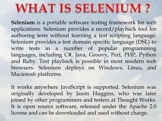 Selenium is a portable software testing framework for web
applications. Selenium provides a record/playback tool for
authoring tests without learning a test scripting language.
Selenium provides a test domain specific language (DSL) to
write tests in a number of popular programming
languages, including C#, Java, Groovy, Perl, PHP, Python
and Ruby. Test playback is possible in most modern web
browsers. Selenium deploys on Windows, Linux, and
Macintosh platforms.

It works anywhere JavaScript is supported. Selenium was
originally developed by Jason Huggins, who was later
joined by other programmers and testers at Thought Works.
It is open source software, released under the Apache 2.0
license and can be downloaded and used without charge.
 