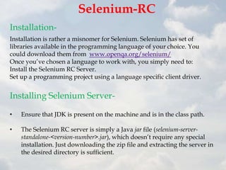 Selenium-RC
Installation-
Installation is rather a misnomer for Selenium. Selenium has set of
libraries available in the programming language of your choice. You
could download them from www.openqa.org/selenium/
Once you‟ve chosen a language to work with, you simply need to:
Install the Selenium RC Server.
Set up a programming project using a language specific client driver.


Installing Selenium Server-

•   Ensure that JDK is present on the machine and is in the class path.

•   The Selenium RC server is simply a Java jar file (selenium-server-
    standalone-<version-number>.jar), which doesn‟t require any special
    installation. Just downloading the zip file and extracting the server in
    the desired directory is sufficient.
 
