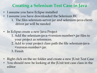 Creating a Selenium Test Case in Java
• I assume you have Eclipse installed
• I assume you have downloaded the Selenium RC
      1. The files selenium-server.jar and selenium-java-client-
         driver.jar will be needed

• In Eclipse create a new Java Project
     1. Add the selenium-java-<version-number>.jar files to
        your project as references.
     2. Add to your project class path the file selenium-java-
        <version-number>.jar.
     3. Finish

• Right click on the src folder and create a new JUnit Test Case
• You should now be looking at the JUnit test case class in the
  editor
 