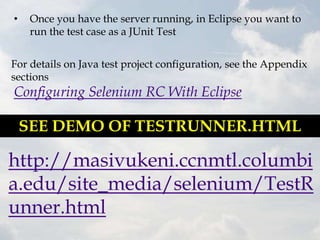 •    Once you have the server running, in Eclipse you want to
     run the test case as a JUnit Test


For details on Java test project configuration, see the Appendix
sections
Configuring Selenium RC With Eclipse

    SEE DEMO OF TESTRUNNER.HTML

http://masivukeni.ccnmtl.columbi
a.edu/site_media/selenium/TestR
unner.html
 